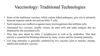 Vaccinology: Traditional Technologies
• Some of the traditional vaccines, which contain killed pathogens, give rise to primarily
humoral response and do not activate killer T cells.
• Such responses are ineffective against many microorganisms that infiltrate cells.
• Attenuated live vaccines, usually viruses, do enter cells and make antigens that are
displayed by the inoculated cells.
• They thus spur attack by killer T lymphocytes as well as by antibodies. That dual
activity is essential for blocking infection by many viruses and for ensuring immunity.
• Life long immunity is generally conferred by live vaccines such as measles, mumps,
rubella and small pox vaccines.
 