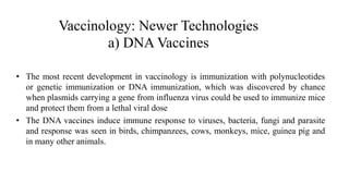 Vaccinology: Newer Technologies
a) DNA Vaccines
• The most recent development in vaccinology is immunization with polynucleotides
or genetic immunization or DNA immunization, which was discovered by chance
when plasmids carrying a gene from influenza virus could be used to immunize mice
and protect them from a lethal viral dose
• The DNA vaccines induce immune response to viruses, bacteria, fungi and parasite
and response was seen in birds, chimpanzees, cows, monkeys, mice, guinea pig and
in many other animals.
 