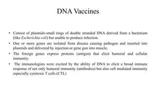 DNA Vaccines
• Consist of plasmids-small rings of double stranded DNA derived from a bacterium
(like Escherichia coli) but unable to produce infection.
• One or more genes are isolated from disease causing pathogen and inserted into
plasmids and delivered by injection or gene gun into muscle.
• The foreign genes express proteins (antigen) that elicit humoral and cellular
immunity.
• The immunologists were excited by the ability of DNA to elicit a broad immune
response of not only humoral immunity (antibodies) but also cell mediated immunity
especially cytotoxic T cells (CTL)
 
