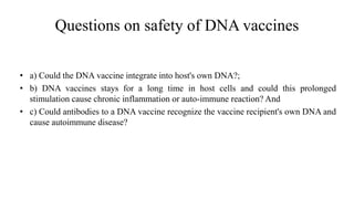 Questions on safety of DNA vaccines
• a) Could the DNA vaccine integrate into host's own DNA?;
• b) DNA vaccines stays for a long time in host cells and could this prolonged
stimulation cause chronic inflammation or auto-immune reaction? And
• c) Could antibodies to a DNA vaccine recognize the vaccine recipient's own DNA and
cause autoimmune disease?
 