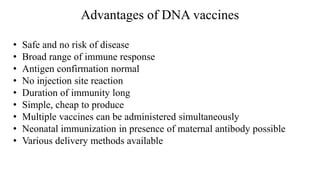 Advantages of DNA vaccines
• Safe and no risk of disease
• Broad range of immune response
• Antigen confirmation normal
• No injection site reaction
• Duration of immunity long
• Simple, cheap to produce
• Multiple vaccines can be administered simultaneously
• Neonatal immunization in presence of maternal antibody possible
• Various delivery methods available
 