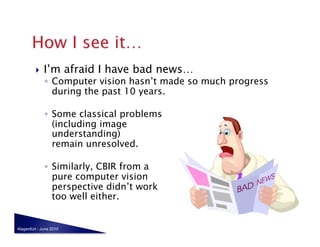     I’m afraid I have bad news…
              ◦  Computer vision hasn’t made so much progress
                 during the past 10 years.

              ◦  Some classical problems  
                 (including image  
                 understanding) 
                 remain unresolved.

              ◦  Similarly, CBIR from a  
                 pure computer vision 
                 perspective didn’t work  
                 too well either.


Klagenfurt - June 2010
 