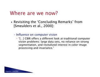     Revisiting the ‘Concluding Remarks’ from
              [Smeulders et al., 2000]:

              ◦  Influence on computer vision
                    “[…] CBIR offers a different look at traditional computer
                     vision problems: large data sets, no reliance on strong
                     segmentation, and revitalized interest in color image
                     processing and invariance.”




Klagenfurt - June 2010
 