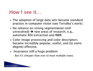     The adoption of large data sets became standard
              practice in computer vision (see Torralba’s work).
             No reliance on strong segmentation (still
              unresolved)  new areas of research, e.g.,
              automatic ROI extraction and RBIR.
             Color image processing and color descriptors
              became incredibly popular, useful, and (to some
              degree) effective.
              Invariance still a huge problem
              ◦  But it’s cheaper than ever to have multiple views.



Klagenfurt - June 2010
 