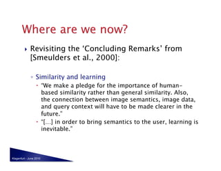     Revisiting the ‘Concluding Remarks’ from
              [Smeulders et al., 2000]:

              ◦  Similarity and learning
                    “We make a pledge for the importance of human-
                     based similarity rather than general similarity. Also,
                     the connection between image semantics, image data,
                     and query context will have to be made clearer in the
                     future.”
                    “[…] in order to bring semantics to the user, learning is
                     inevitable.”



Klagenfurt - June 2010
 
