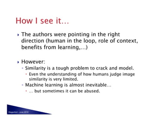     The authors were pointing in the right
              direction (human in the loop, role of context,
              benefits from learning,…)

             However:
              ◦  Similarity is a tough problem to crack and model.
                    Even the understanding of how humans judge image
                     similarity is very limited.
              ◦  Machine learning is almost inevitable…
                    … but sometimes it can be abused.



Klagenfurt - June 2010
 