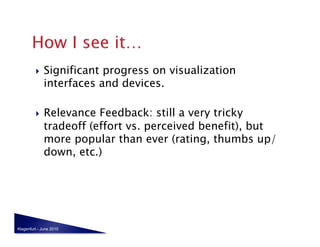     Significant progress on visualization
              interfaces and devices.

             Relevance Feedback: still a very tricky
              tradeoff (effort vs. perceived benefit), but
              more popular than ever (rating, thumbs up/
              down, etc.)




Klagenfurt - June 2010
 