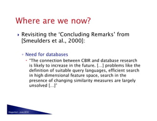     Revisiting the ‘Concluding Remarks’ from
              [Smeulders et al., 2000]:

              ◦  Need for databases
                    “The connection between CBIR and database research
                     is likely to increase in the future. […] problems like the
                     definition of suitable query languages, efficient search
                     in high dimensional feature space, search in the
                     presence of changing similarity measures are largely
                     unsolved […]”




Klagenfurt - June 2010
 