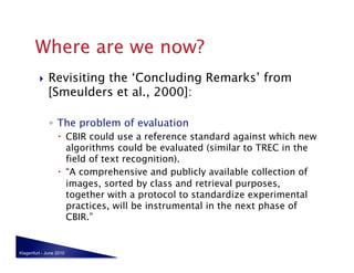     Revisiting the ‘Concluding Remarks’ from
              [Smeulders et al., 2000]:

              ◦  The problem of evaluation
                    CBIR could use a reference standard against which new
                     algorithms could be evaluated (similar to TREC in the
                     field of text recognition).
                    “A comprehensive and publicly available collection of
                     images, sorted by class and retrieval purposes,
                     together with a protocol to standardize experimental
                     practices, will be instrumental in the next phase of
                     CBIR.”


Klagenfurt - June 2010
 
