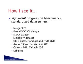     Significant progress on benchmarks,
              standardized datasets, etc.

              ◦  ImageCLEF
              ◦  Pascal VOC Challenge
              ◦  MSRA dataset
              ◦  Simplicity dataset
              ◦  UCID dataset and ground truth (GT)
              ◦  Accio / SIVAL dataset and GT
              ◦  Caltech 101, Caltech 256
              ◦  LabelMe


Klagenfurt - June 2010
 