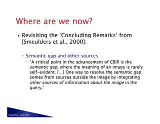     Revisiting the ‘Concluding Remarks’ from
              [Smeulders et al., 2000]:

              ◦  Semantic gap and other sources
                    “A critical point in the advancement of CBIR is the
                     semantic gap, where the meaning of an image is rarely
                     self-evident. […] One way to resolve the semantic gap
                     comes from sources outside the image by integrating
                     other sources of information about the image in the
                     query.”




Klagenfurt - June 2010
 