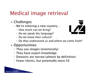     Challenges
              ◦  We’re entering a new country…
                        How much can we bring?
                        Do we speak the language?
                        Do we know their culture?
                        Do they understand us and where we come from?
             Opportunities
              ◦  They use images (extensively)
              ◦  They have expert knowledge
              ◦  Domains are narrow (almost by definition)
              ◦  Fewer clients, but potentially more $$


Klagenfurt - June 2010
 