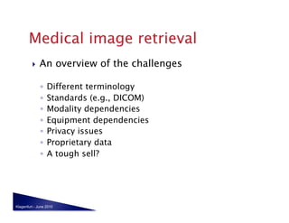     An overview of the challenges

              ◦  Different terminology
              ◦  Standards (e.g., DICOM)
              ◦  Modality dependencies
              ◦  Equipment dependencies
              ◦  Privacy issues
              ◦  Proprietary data
              ◦  A tough sell?




Klagenfurt - June 2010
 