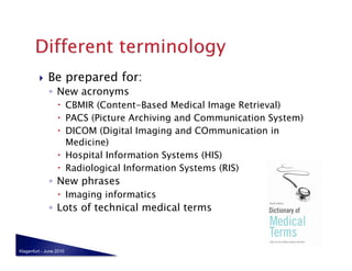     Be prepared for:
              ◦  New acronyms
                    CBMIR (Content-Based Medical Image Retrieval)
                    PACS (Picture Archiving and Communication System)
                    DICOM (Digital Imaging and COmmunication in
                     Medicine)
                    Hospital Information Systems (HIS)
                    Radiological Information Systems (RIS)
              ◦  New phrases
                    Imaging informatics
              ◦  Lots of technical medical terms



Klagenfurt - June 2010
 