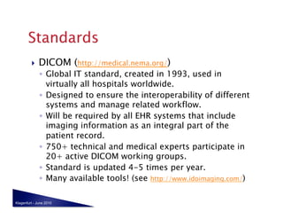     DICOM (http://medical.nema.org/)
              ◦  Global IT standard, created in 1993, used in
                 virtually all hospitals worldwide.
              ◦  Designed to ensure the interoperability of different
                 systems and manage related workflow.
              ◦  Will be required by all EHR systems that include
                 imaging information as an integral part of the
                 patient record.
              ◦  750+ technical and medical experts participate in
                 20+ active DICOM working groups.
              ◦  Standard is updated 4-5 times per year.
              ◦  Many available tools! (see http://www.idoimaging.com/)

Klagenfurt - June 2010
 