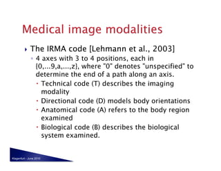     The IRMA code [Lehmann et al., 2003]
              ◦  4 axes with 3 to 4 positions, each in
                 {0,...9,a,...,z}, where "0" denotes "unspecified" to
                 determine the end of a path along an axis.
                   Technical code (T) describes the imaging
                    modality
                   Directional code (D) models body orientations
                   Anatomical code (A) refers to the body region
                    examined
                   Biological code (B) describes the biological
                    system examined.


Klagenfurt - June 2010
 