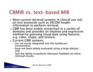     Most current retrieval systems in clinical use rely
              on text keywords such as DICOM header
              information to perform retrieval.
             CBIR has been widely researched in a variety of
              domains and provides an intuitive and expressive
              method for querying visual data using features,
              e.g. color, shape, and texture.
             Current CBIR systems:
              ◦  are not easily integrated into the healthcare
                 environment;
              ◦  have not been widely evaluated using a large dataset;
                 and
              ◦  lack the ability to perform relevance feedback to refine
                 retrieval results.


                               Source: [Hsu et al., 2009]
Klagenfurt - June 2010
 