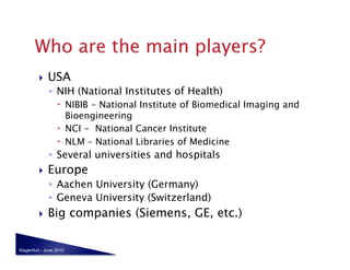     USA
              ◦  NIH (National Institutes of Health)
                    NIBIB - National Institute of Biomedical Imaging and
                     Bioengineering
                    NCI - National Cancer Institute
                    NLM – National Libraries of Medicine
              ◦  Several universities and hospitals
             Europe
              ◦  Aachen University (Germany)
              ◦  Geneva University (Switzerland)
             Big companies (Siemens, GE, etc.)

Klagenfurt - June 2010
 
