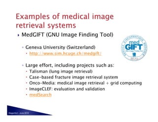     MedGIFT (GNU Image Finding Tool)

              ◦  Geneva University (Switzerland)
                    http://www.sim.hcuge.ch/medgift/

              ◦  Large effort, including projects such as:
                        Talisman (lung image retrieval)
                        Case-based fracture image retrieval system
                        Onco-Media: medical image retrieval + grid computing
                        ImageCLEF: evaluation and validation
                        medSearch



Klagenfurt - June 2010
 