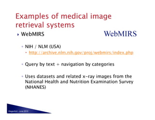     WebMIRS

              ◦  NIH / NLM (USA)
                    http://archive.nlm.nih.gov/proj/webmirs/index.php

              ◦  Query by text + navigation by categories

              ◦  Uses datasets and related x-ray images from the
                 National Health and Nutrition Examination Survey
                 (NHANES)




Klagenfurt - June 2010
 