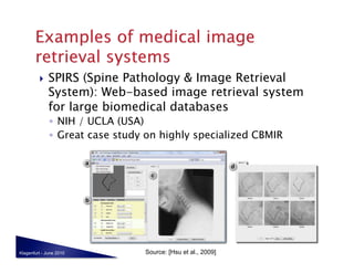     SPIRS (Spine Pathology & Image Retrieval
              System): Web-based image retrieval system
              for large biomedical databases
              ◦  NIH / UCLA (USA)
              ◦  Great case study on highly specialized CBMIR




Klagenfurt - June 2010           Source: [Hsu et al., 2009]
 