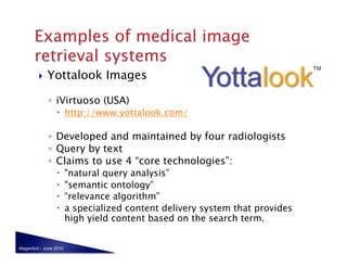    Yottalook Images

              ◦  iVirtuoso (USA)
                    http://www.yottalook.com/

              ◦  Developed and maintained by four radiologists
              ◦  Query by text
              ◦  Claims to use 4 “core technologies”:
                        "natural query analysis”
                        "semantic ontology”
                        “relevance algorithm”
                        a specialized content delivery system that provides
                         high yield content based on the search term.


Klagenfurt - June 2010
 