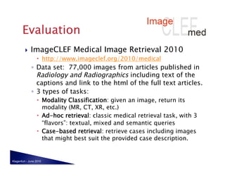     ImageCLEF Medical Image Retrieval 2010
                    http://www.imageclef.org/2010/medical
              ◦  Data set: 77,000 images from articles published in
                 Radiology and Radiographics including text of the
                 captions and link to the html of the full text articles.
              ◦  3 types of tasks:
                    Modality Classification: given an image, return its
                     modality (MR, CT, XR, etc.)
                    Ad-hoc retrieval: classic medical retrieval task, with 3
                     “flavors”: textual, mixed and semantic queries
                    Case-based retrieval: retrieve cases including images
                     that might best suit the provided case description.


Klagenfurt - June 2010
 