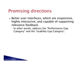     Better user interfaces, which are responsive,
              highly interactive, and capable of supporting
              relevance feedback.
              ◦  In other words, address the “Performance Gap
                 Category” and the “Usability Gap Category”.




Klagenfurt - June 2010
 