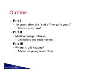     Part I
              ◦  10 years after the “end of the early years”
                    Where are we now?
             Part II
              ◦  Medical image retrieval
                    Challenges and opportunities
             Part III
              ◦  Where is VIR headed?
                    Advice for young researchers




Klagenfurt - June 2010
 