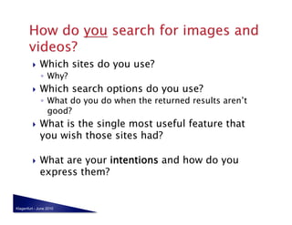     Which sites do you use?
              ◦  Why?
             Which search options do you use?
              ◦  What do you do when the returned results aren’t
                 good?
             What is the single most useful feature that
              you wish those sites had?

             What are your intentions and how do you
              express them?


Klagenfurt - June 2010
 