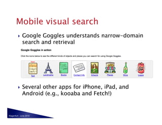     Google Goggles understands narrow-domain
              search and retrieval




             Several other apps for iPhone, iPad, and
              Android (e.g., kooaba and Fetch!)


Klagenfurt - June 2010
 