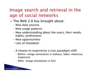     The Web 2.0 has brought about:
              ◦  New data sources
              ◦  New usage patterns
              ◦  New understanding about the users, their needs,
                 habits, preferences
              ◦  New opportunities
              ◦  Lots of metadata!

              ◦  A chance to experience a true paradigm shift
                    Before: image annotation is tedious, labor-intensive,
                     expensive
                    After: image annotation is fun!

Klagenfurt - June 2010
 