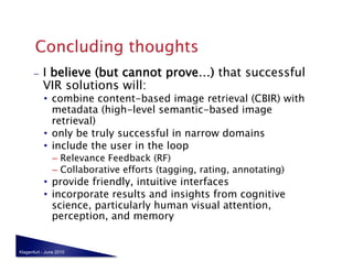 –    I believe (but cannot prove…) that successful
            VIR solutions will:
            •  combine content-based image retrieval (CBIR) with
               metadata (high-level semantic-based image
               retrieval)
            •  only be truly successful in narrow domains
            •  include the user in the loop
                –  Relevance Feedback (RF)
                –  Collaborative efforts (tagging, rating, annotating)
            •  provide friendly, intuitive interfaces
            •  incorporate results and insights from cognitive
               science, particularly human visual attention,
               perception, and memory


Klagenfurt - June 2010
 