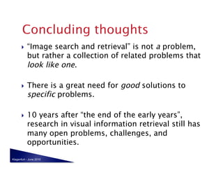     “Image search and retrieval” is not a problem,
            but rather a collection of related problems that
            look like one.

           There is a great need for good solutions to
            specific problems.

           10 years after “the end of the early years”,
            research in visual information retrieval still has
            many open problems, challenges, and
            opportunities.

Klagenfurt - June 2010
 
