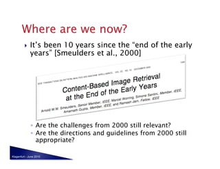     It’s been 10 years since the “end of the early
              years” [Smeulders et al., 2000]




              ◦  Are the challenges from 2000 still relevant?
              ◦  Are the directions and guidelines from 2000 still
                 appropriate?

Klagenfurt - June 2010
 