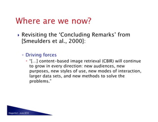     Revisiting the ‘Concluding Remarks’ from
              [Smeulders et al., 2000]:

              ◦  Driving forces
                    “[…] content-based image retrieval (CBIR) will continue
                     to grow in every direction: new audiences, new
                     purposes, new styles of use, new modes of interaction,
                     larger data sets, and new methods to solve the
                     problems.”




Klagenfurt - June 2010
 