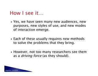     Yes, we have seen many new audiences, new
              purposes, new styles of use, and new modes
              of interaction emerge.

             Each of these usually requires new methods
              to solve the problems that they bring.

             However, not too many researchers see them
              as a driving force (as they should).



Klagenfurt - June 2010
 
