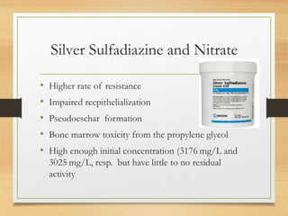 Silver Sulfadiazine and Nitrate
• Higher rate of resistance
• Impaired reepithelialization
• Pseudoeschar formation
• Bone marrow toxicity from the propylene glycol
• High enough initial concentration (3176 mg/L and
3025 mg/L, resp. but have little to no residual
activity
 