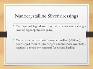 Nanocrystalline Silver dressings
• Two layers of high-density polyethylene net sandwiching a
layer of rayon/polyester gauze
• Outer layer is coated with a nanocrystalline (<20 nm),
noncharged form of silver (Ag0), and the inner layer helps
maintain a moist environment for wound healing
 