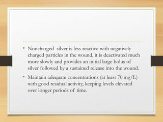 • Noncharged silver is less reactive with negatively
charged particles in the wound, it is deactivated much
more slowly and provides an initial large bolus of
silver followed by a sustained release into the wound.
• Maintain adequate concentrations (at least 70 mg/L)
with good residual activity, keeping levels elevated
over longer periods of time.
 