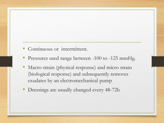 • Continuous or intermittent.
• Pressures used range between -100 to -125 mmHg.
• Macro strain (physical response) and micro strain
(biological response) and subsequently removes
exudates by an electromechanical pump
• Dressings are usually changed every 48-72h
 
