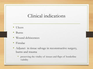Clinical indications
• Ulcers
• Burns
• Wound dehiscences
• Fistulae
• Adjunct in tissue salvage in reconstructive surgery,
burns and trauma
• preserving the vitality of tissues and flaps of borderline
viability
 