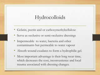 Hydrocolloids
• Gelatin, pectin and or carboxymethylcellulose
• Serve as occlusive or semi-occlusive dressings
• Impermeable to water, bacteria and other
contaminants but permeable to water vapour
• Absorb wound exudates to form a hydrophilic gel.
• Most important advantage is their long wear time,
which decreases the cost, inconvenience and local
trauma associated with dressing changes.
 
