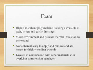 Foam
• Highly absorbent polyurethane dressings, available as
pads, sheets and cavity dressings
• Moist environment and provide thermal insulation to
the wound
• Nonadherent, easy to apply and remove and are
meant for highly exuding wounds
• Layered in combination with other materials with
overlying compression bandages.
 