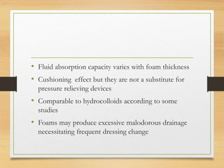 • Fluid absorption capacity varies with foam thickness
• Cushioning effect but they are not a substitute for
pressure relieving devices
• Comparable to hydrocolloids according to some
studies
• Foams may produce excessive malodorous drainage
necessitating frequent dressing change
 
