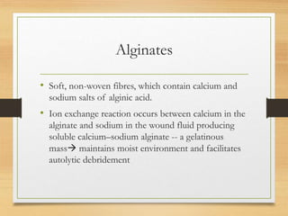 Alginates
• Soft, non-woven fibres, which contain calcium and
sodium salts of alginic acid.
• Ion exchange reaction occurs between calcium in the
alginate and sodium in the wound fluid producing
soluble calcium–sodium alginate -- a gelatinous
mass maintains moist environment and facilitates
autolytic debridement
 
