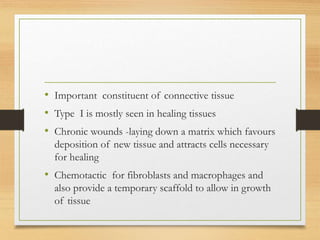 • Important constituent of connective tissue
• Type I is mostly seen in healing tissues
• Chronic wounds -laying down a matrix which favours
deposition of new tissue and attracts cells necessary
for healing
• Chemotactic for fibroblasts and macrophages and
also provide a temporary scaffold to allow in growth
of tissue
 