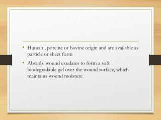 • Human , porcine or bovine origin and are available as
particle or sheet form
• Absorb wound exudates to form a soft
biodegradable gel over the wound surface, which
maintains wound moisture
 