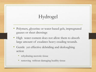 Hydrogel
• Polymers, glycerine or water-based gels, impregnated
gauzes or sheet dressings
• High water content does not allow them to absorb
large amount of exudates heavy exuding wounds.
• Gentle yet effective debriding and desloughing
action
• rehydrating necrotic tissue
• removing without damaging healthy tissue
 