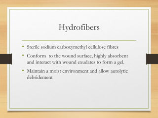 Hydrofibers
• Sterile sodium carboxymethyl cellulose fibres
• Conform to the wound surface, highly absorbent
and interact with wound exudates to form a gel.
• Maintain a moist environment and allow autolytic
debridement
 
